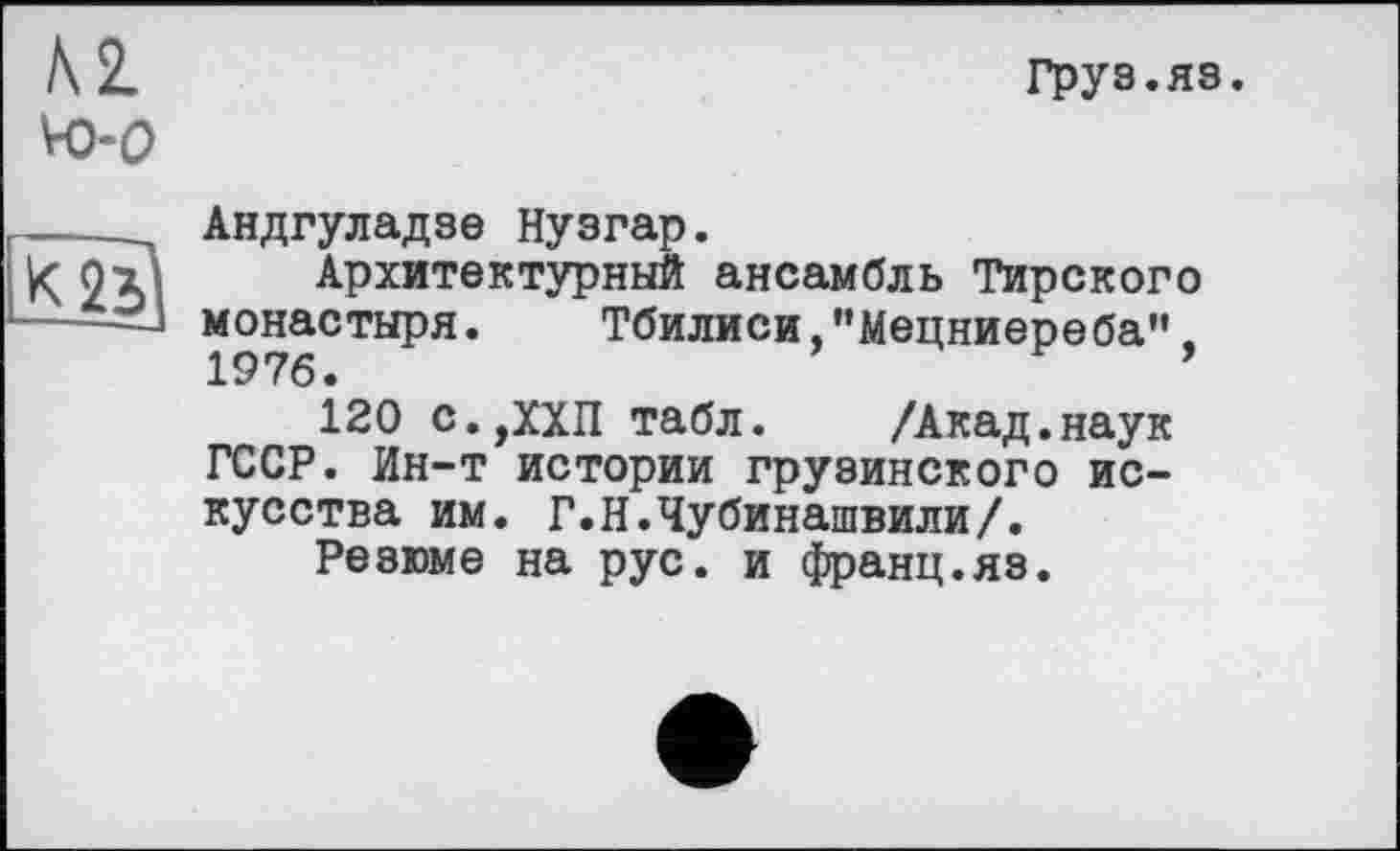 ﻿Груз.яз.
Андгуладзе Нузгар.
Архитектурный ансамбль Тирского монастыря. Тбилиси,"Мецниереба",
120 с.,ХХП табл. /Акад.наук ГССР. Ин-т истории грузинского искусства им. Г.Н.Чубинашвили/.
Резюме на рус. и франц.яз.